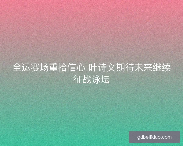 全运赛场重拾信心 叶诗文期待未来继续征战泳坛