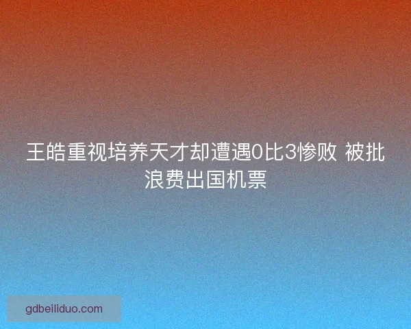 王皓重视培养天才却遭遇0比3惨败 被批浪费出国机票