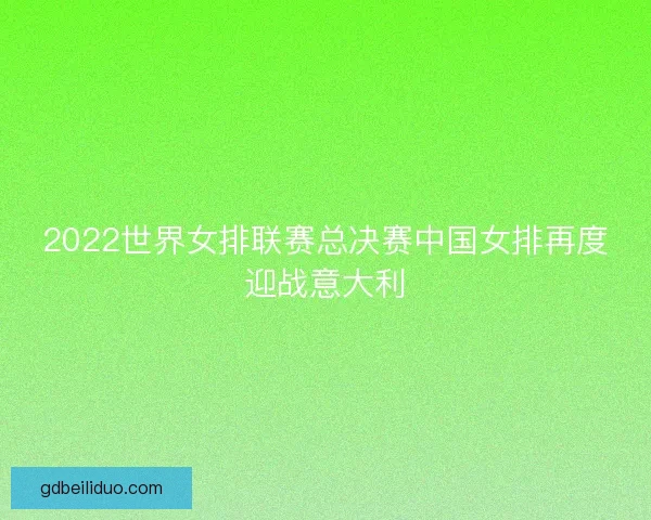 2022世界女排联赛总决赛中国女排再度迎战意大利 2022世界女排联赛总决赛中国女排再度迎战意大利