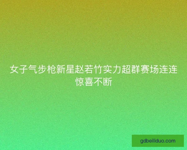 女子气步枪新星赵若竹实力超群赛场连连惊喜不断