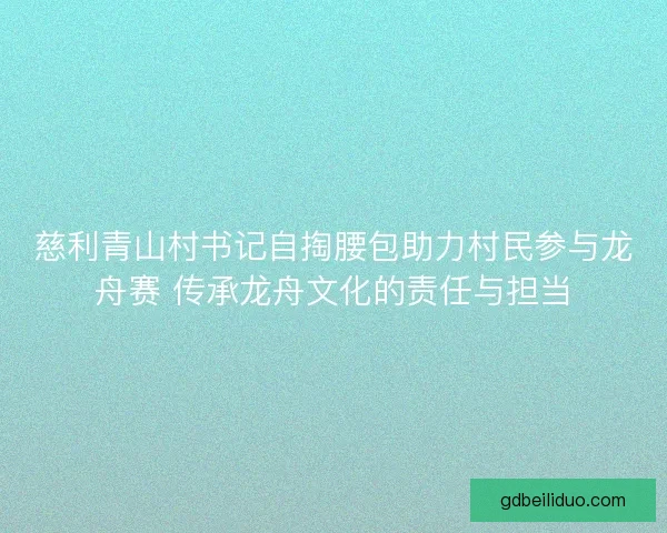 慈利青山村书记自掏腰包助力村民参与龙舟赛 传承龙舟文化的责任与担当