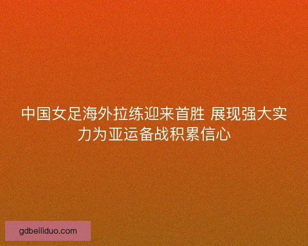 中国女足海外拉练迎来首胜 展现强大实力为亚运备战积累信心 中国女足海外拉练迎来首胜 展现强大实力为亚运备战积累信心
