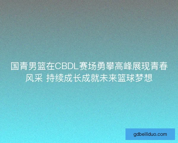 国青男篮在CBDL赛场勇攀高峰展现青春风采 持续成长成就未来篮球梦想
