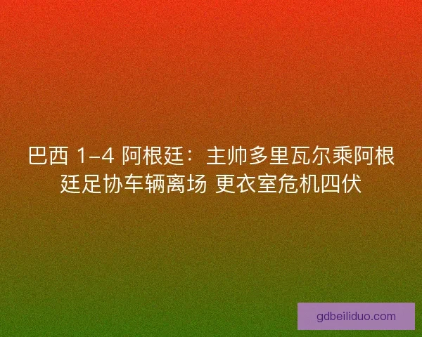 巴西 1-4 阿根廷：主帅多里瓦尔乘阿根廷足协车辆离场 更衣室危机四伏