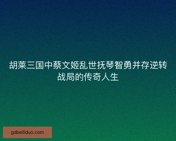 胡莱三国中蔡文姬乱世抚琴智勇并存逆转战局的传奇人生