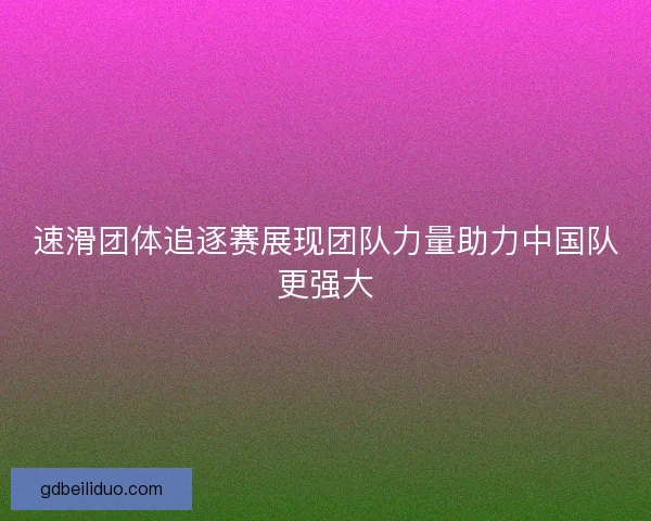 速滑团体追逐赛展现团队力量助力中国队更强大