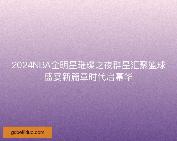 2024NBA全明星璀璨之夜群星汇聚篮球盛宴新篇章时代启幕华 2024NBA全明星璀璨之夜群星汇聚篮球盛宴新篇章时代启幕华
