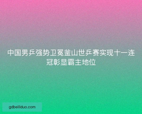 中国男乒强势卫冕釜山世乒赛实现十一连冠彰显霸主地位