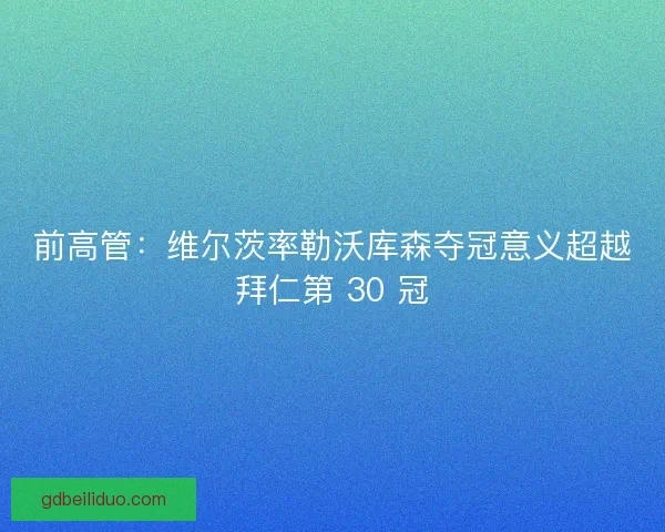 前高管：维尔茨率勒沃库森夺冠意义超越拜仁第 30 冠