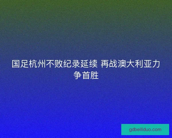 国足杭州不败纪录延续 再战澳大利亚力争首胜