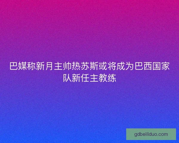 巴媒称新月主帅热苏斯或将成为巴西国家队新任主教练