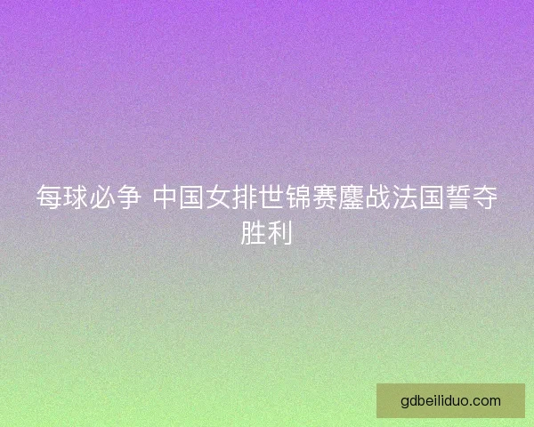 每球必争 中国女排世锦赛鏖战法国誓夺胜利