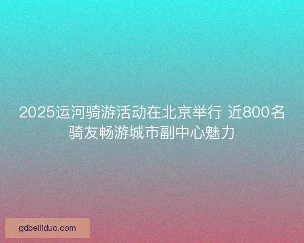 2025运河骑游活动在北京举行 近800名骑友畅游城市副中心魅力