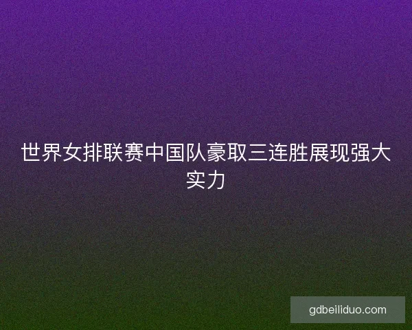 世界女排联赛中国队豪取三连胜展现强大实力