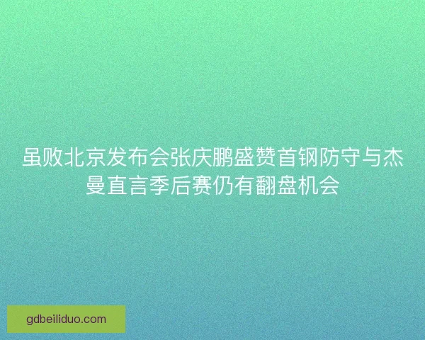 虽败北京发布会张庆鹏盛赞首钢防守与杰曼直言季后赛仍有翻盘机会