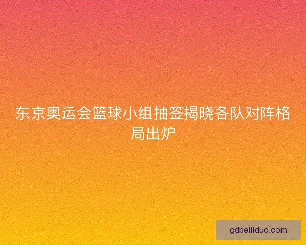 东京奥运会篮球小组抽签揭晓各队对阵格局出炉