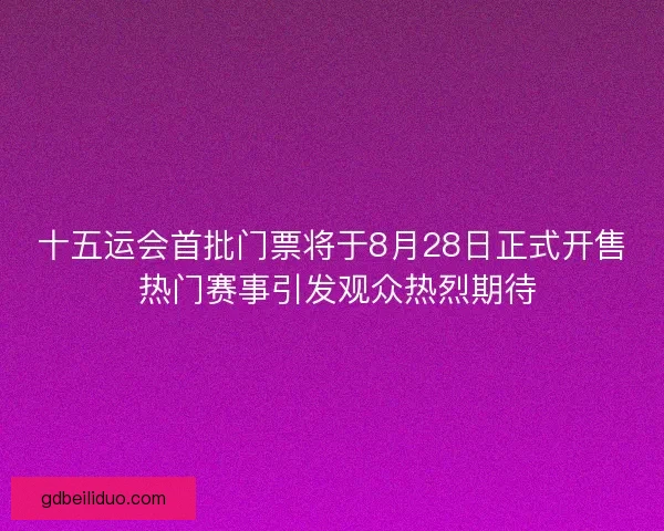 十五运会首批门票将于8月28日正式开售 热门赛事引发观众热烈期待