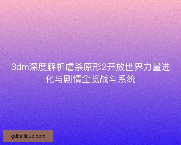 3dm深度解析虐杀原形2开放世界力量进化与剧情全览战斗系统