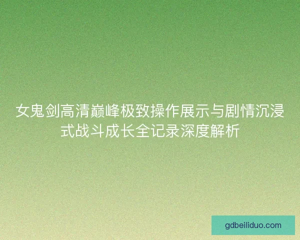 女鬼剑高清巅峰极致操作展示与剧情沉浸式战斗成长全记录深度解析
