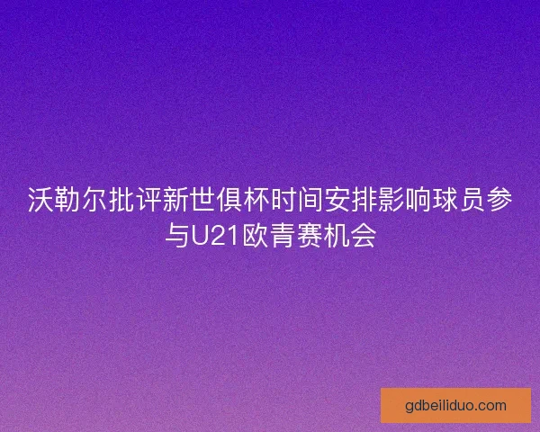 沃勒尔批评新世俱杯时间安排影响球员参与U21欧青赛机会 沃勒尔批评新世俱杯时间安排影响球员参与U21欧青赛机会