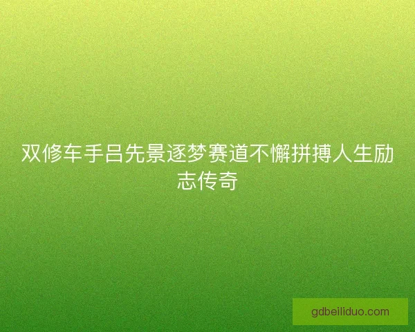 双修车手吕先景逐梦赛道不懈拼搏人生励志传奇 双修车手吕先景逐梦赛道不懈拼搏人生励志传奇