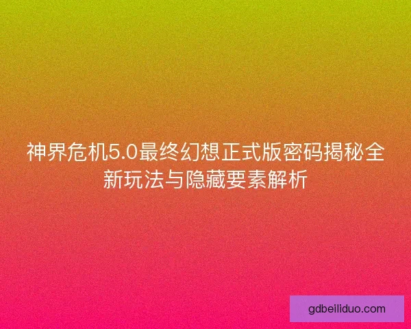 神界危机5.0最终幻想正式版密码揭秘全新玩法与隐藏要素解析