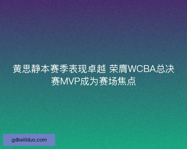 黄思静本赛季表现卓越 荣膺WCBA总决赛MVP成为赛场焦点