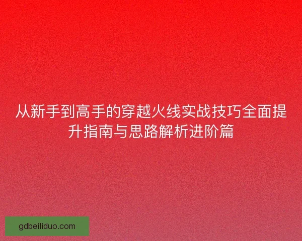 从新手到高手的穿越火线实战技巧全面提升指南与思路解析进阶篇