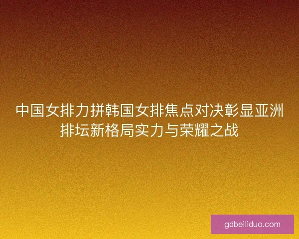 中国女排力拼韩国女排焦点对决彰显亚洲排坛新格局实力与荣耀之战